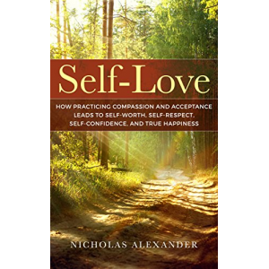 Self-Love: How Practicing Compassion And Acceptance Leads To Self-Worth, Self-Respect, Self-Confidence, And True Happiness (Self-Esteem, Well-being, Mindfulness, Self-Love)